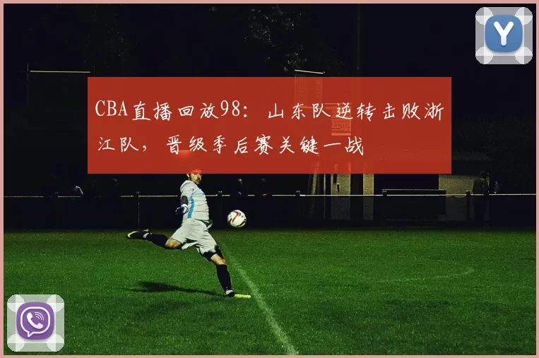 CBA直播回放98：山东队逆转击败浙江队，晋级季后赛关键一战