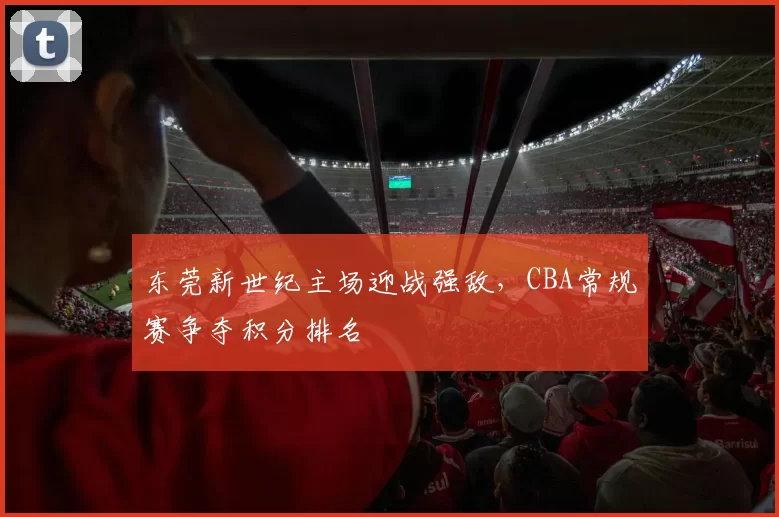 东莞新世纪主场迎战强敌，CBA常规赛争夺积分排名