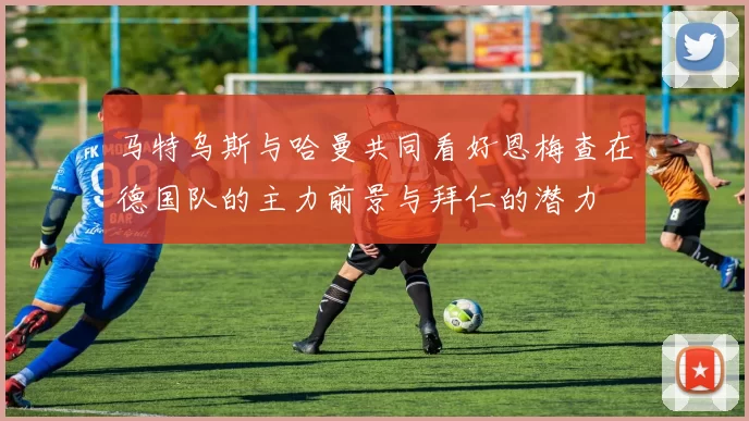 马特乌斯与哈曼共同看好恩梅查在德国队的主力前景与拜仁的潜力