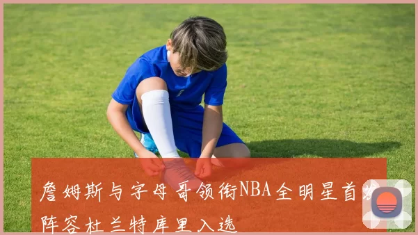 詹姆斯与字母哥领衔NBA全明星首发阵容杜兰特库里入选