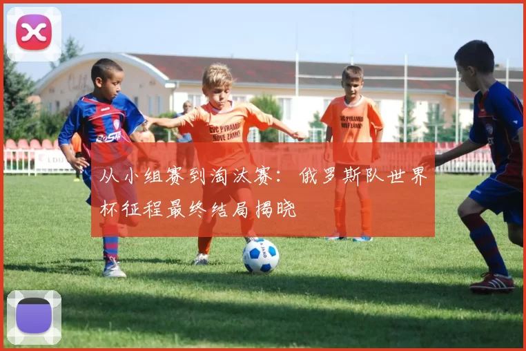 从小组赛到淘汰赛：俄罗斯队世界杯征程最终结局揭晓