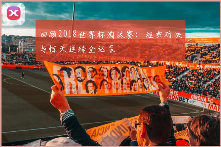 回顾2018世界杯淘汰赛：经典对决与惊天逆转全记录