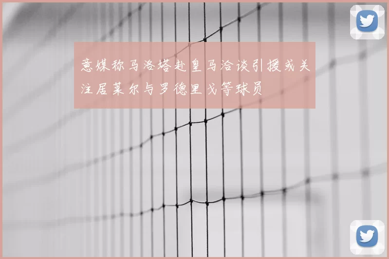意媒称马洛塔赴皇马洽谈引援或关注居莱尔与罗德里戈等球员