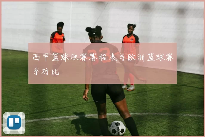 西甲篮球联赛赛程表与欧洲篮球赛季对比