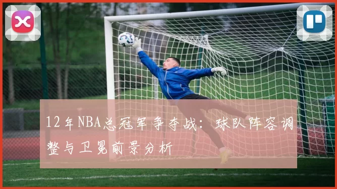 12年NBA总冠军争夺战：球队阵容调整与卫冕前景分析