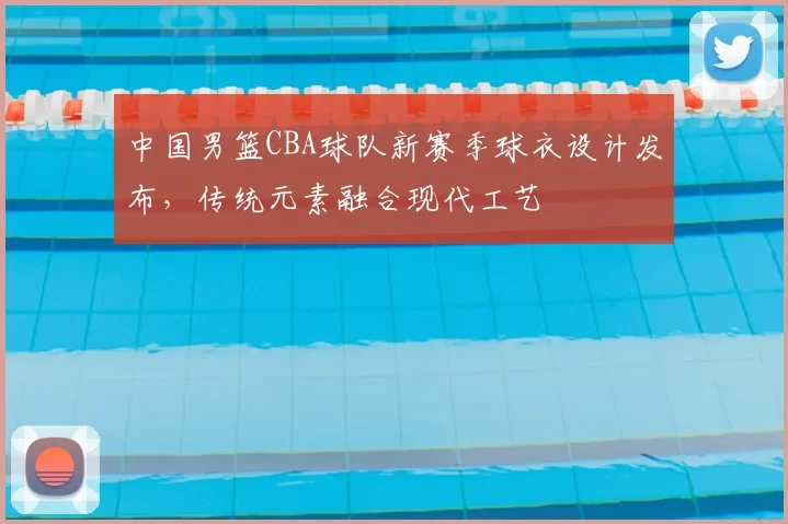 中国男篮CBA球队新赛季球衣设计发布，传统元素融合现代工艺