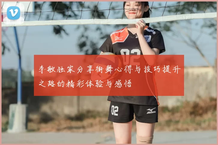 李敏独家分享街舞心得与技巧提升之路的精彩体验与感悟