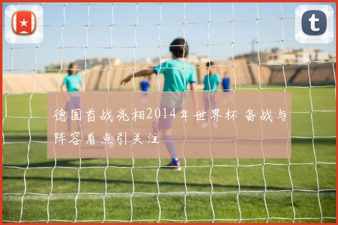 德国首战亮相2014年世界杯 备战与阵容看点引关注