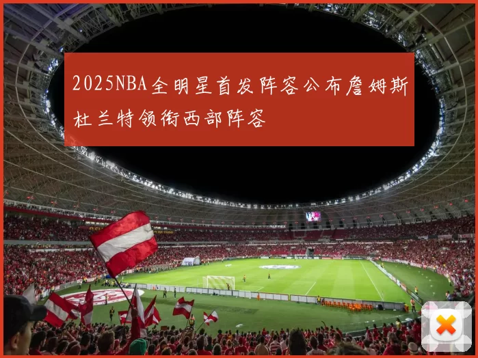 2025NBA全明星首发阵容公布詹姆斯杜兰特领衔西部阵容