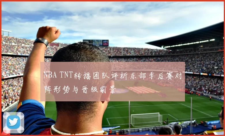 NBA TNT转播团队评析东部季后赛对阵形势与晋级前景