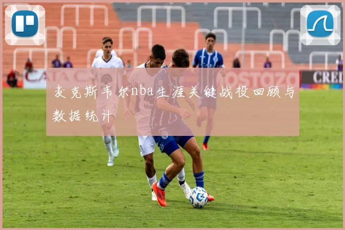 麦克斯韦尔nba生涯关键战役回顾与数据统计