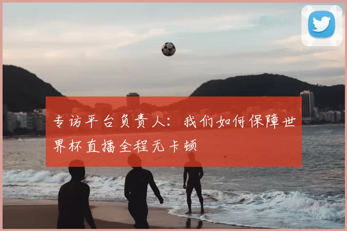 专访平台负责人:我们如何保障世界杯直播全程无卡顿