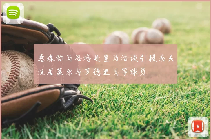 意媒称马洛塔赴皇马洽谈引援或关注居莱尔与罗德里戈等球员