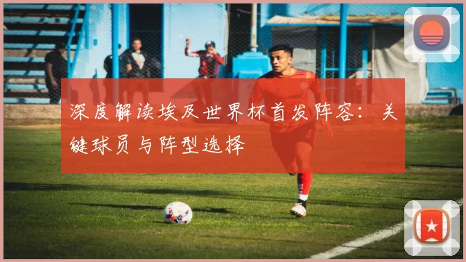 深度解读埃及世界杯首发阵容：关键球员与阵型选择