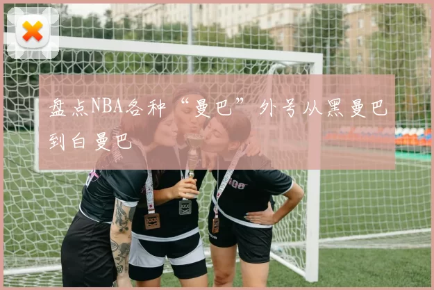 盘点NBA各种“曼巴”外号从黑曼巴到白曼巴