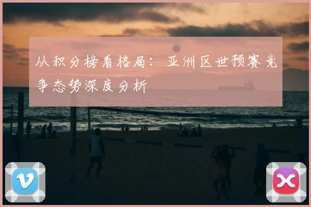 从积分榜看格局：亚洲区世预赛竞争态势深度分析