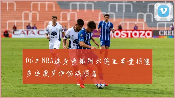 06年NBA选秀重排阿尔德里奇登顶隆多逆袭罗伊伤病陨落