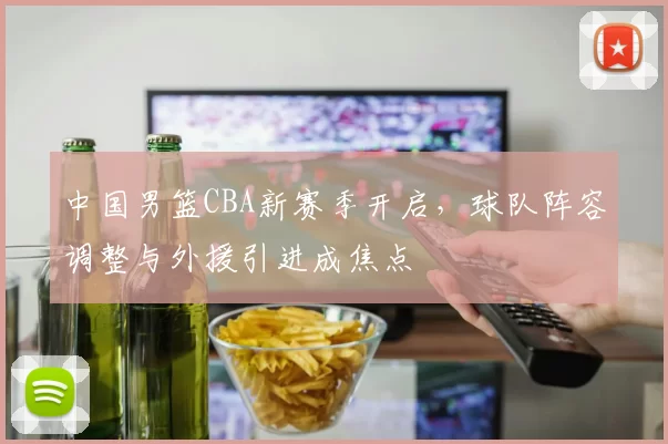 中国男篮CBA新赛季开启，球队阵容调整与外援引进成焦点