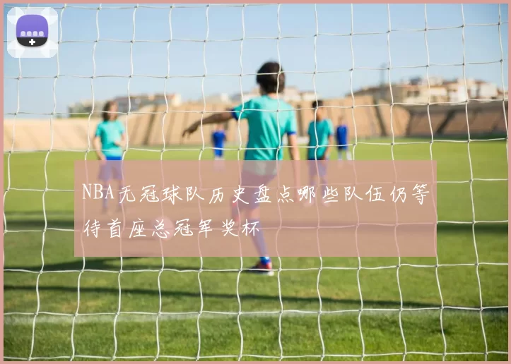 NBA无冠球队历史盘点哪些队伍仍等待首座总冠军奖杯