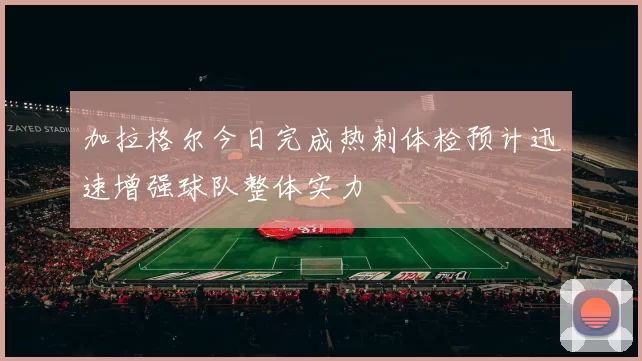 加拉格尔今日完成热刺体检预计迅速增强球队整体实力