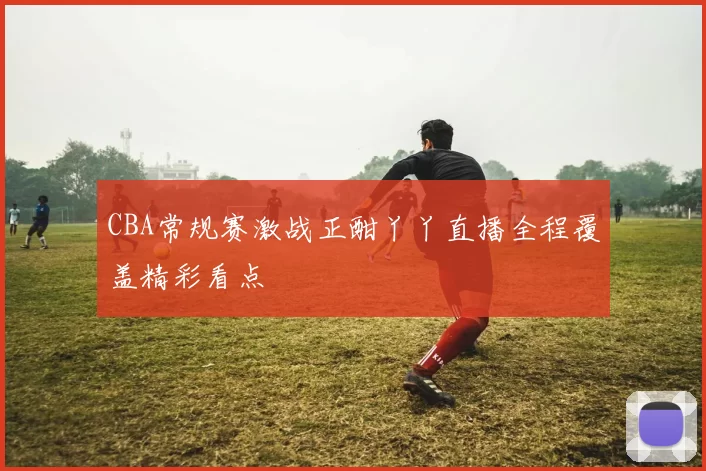 CBA常规赛激战正酣丫丫直播全程覆盖精彩看点
