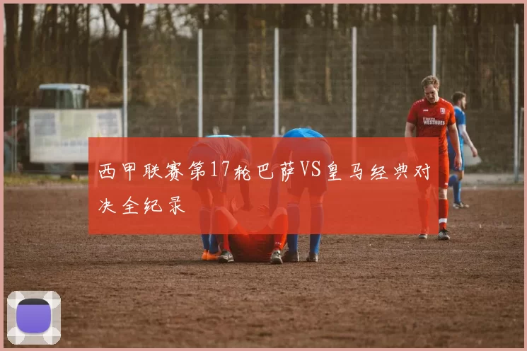 西甲联赛第17轮巴萨VS皇马经典对决全纪录