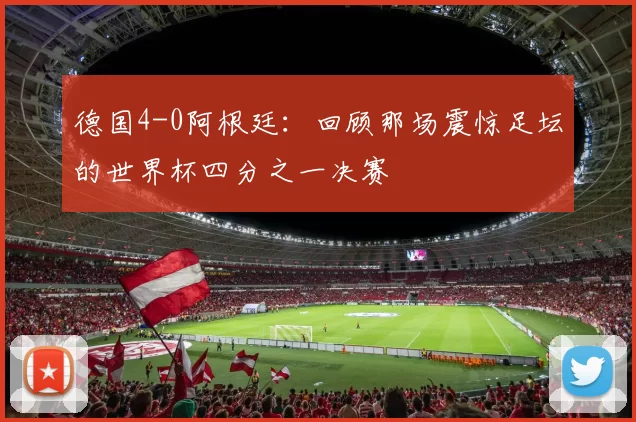 德国4-0阿根廷:回顾那场震惊足坛的世界杯四分之一决赛